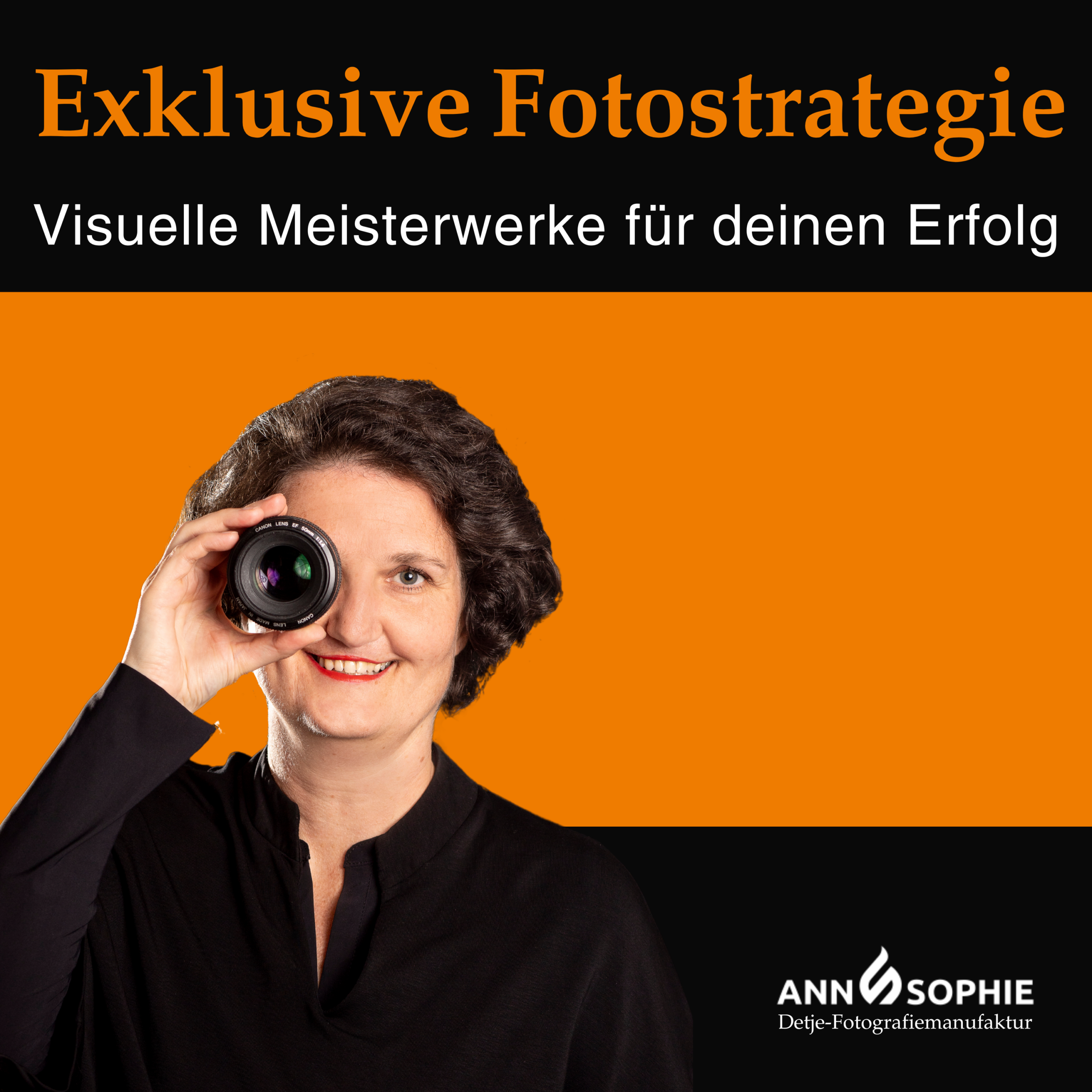 Das Bild zeigt ein Cover Bild für den Podcast: Exklusive Fotostrategie. Im oberen Bereich steht in großer, orangefarbener Schrift auf schwarzem Hintergrund der Titel: "Exklusive Fotostrategie". Darunter befindet sich in weißer Schrift die Unterzeile: "Visuelle Meisterwerke für deinen Erfolg". Im unteren Bereich des Bildes ist ein Portrait einer Frau, Ann Sophie Detje zu sehen, die lächelnd eine Kameraobjektiv vor ihr rechtes Auge hält und direkt in die Kamera schaut. Sie hat dunkle Haare und trägt ein schwarzes Oberteil. Der Hintergrund hinter ihrem Bild ist in kräftigem Orange gehalten, was einen starken Kontrast zur schwarzen Farbe darüber und zu ihrem Outfit bildet. In der rechten unteren Ecke des Bildes steht in weißer Schrift "Ann Sophie Detje" und darunter in kleinerer Schrift "Detje-Fotografie Manufaktur", was auf die Marke des Unternehmens hinweist.